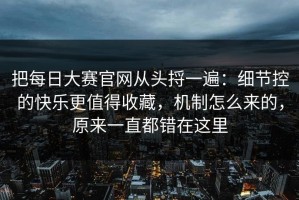 把每日大赛官网从头捋一遍：细节控的快乐更值得收藏，机制怎么来的，原来一直都错在这里