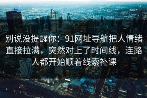 别说没提醒你：91网址导航把人情绪直接拉满，突然对上了时间线，连路人都开始顺着线索补课