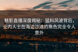 魅影直播深度揭秘：猛料风波背后，业内人士在海边沙滩的角色完全令人意外