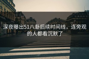 深夜曝出51八卦后续时间线，连旁观的人都看沉默了
