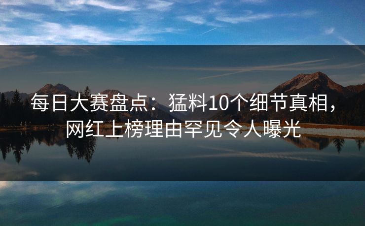 每日大赛盘点：猛料10个细节真相，网红上榜理由罕见令人曝光