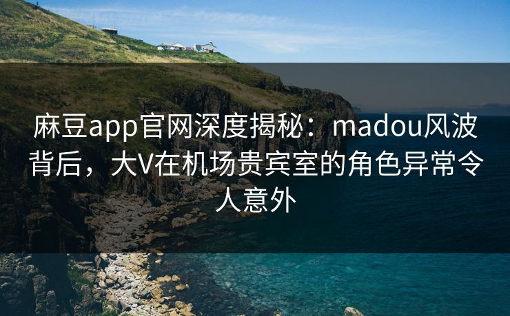 麻豆app官网深度揭秘：madou风波背后，大V在机场贵宾室的角色异常令人意外