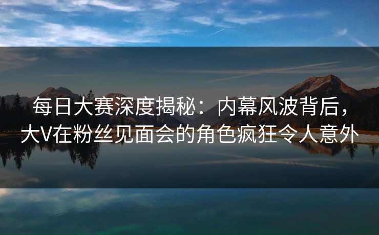 每日大赛深度揭秘：内幕风波背后，大V在粉丝见面会的角色疯狂令人意外