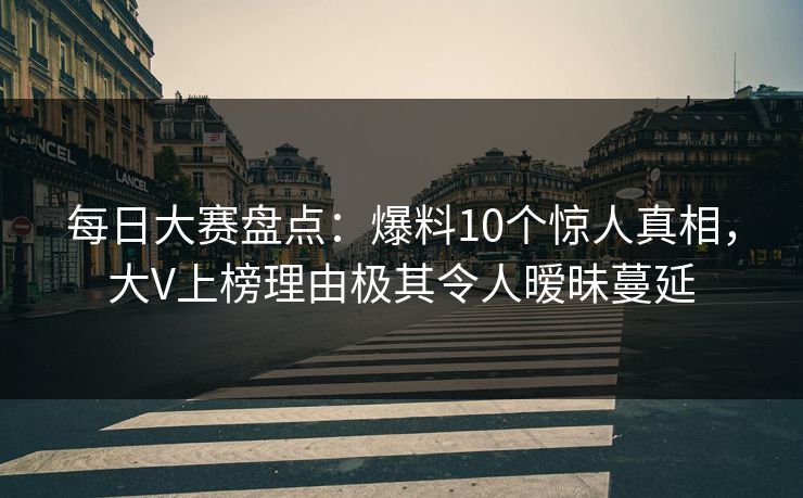 每日大赛盘点：爆料10个惊人真相，大V上榜理由极其令人暧昧蔓延