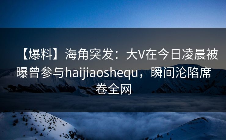 【爆料】海角突发：大V在今日凌晨被曝曾参与haijiaoshequ，瞬间沦陷席卷全网