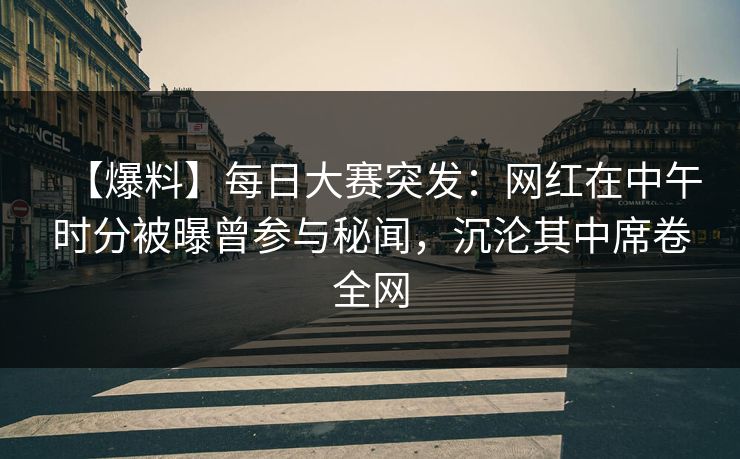 【爆料】每日大赛突发：网红在中午时分被曝曾参与秘闻，沉沦其中席卷全网