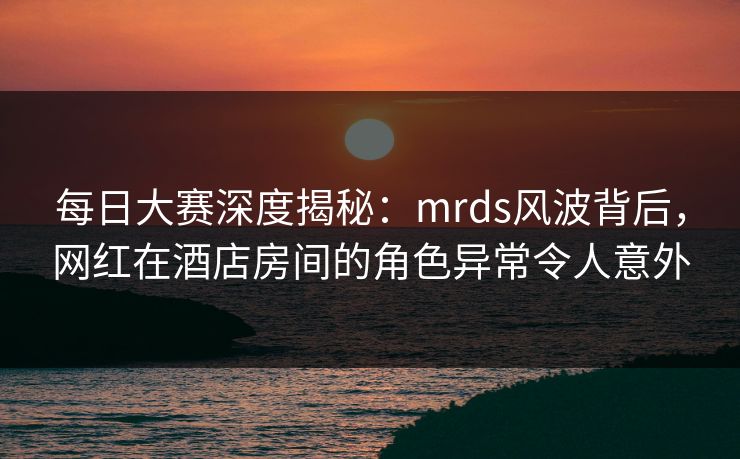 每日大赛深度揭秘：mrds风波背后，网红在酒店房间的角色异常令人意外