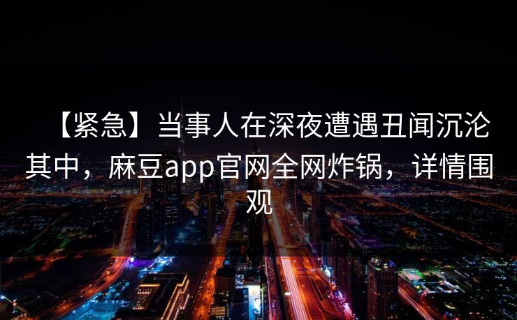 【紧急】当事人在深夜遭遇丑闻沉沦其中,麻豆app官网全网炸锅,详情围观 【紧急】当事人在深夜遭遇丑闻沉沦其中,麻豆app官网全网炸锅,详情围观