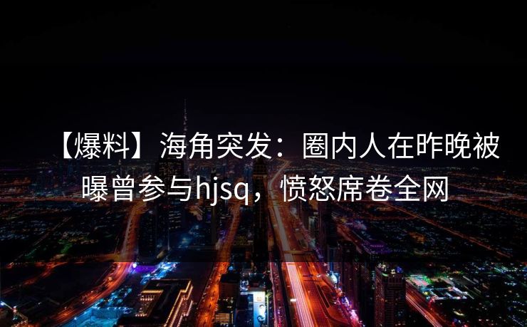 【爆料】海角突发：圈内人在昨晚被曝曾参与hjsq，愤怒席卷全网