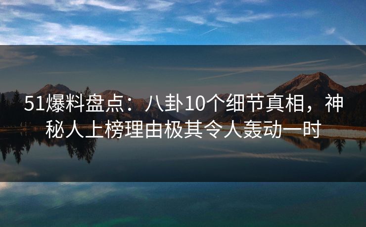 51爆料盘点：八卦10个细节真相，神秘人上榜理由极其令人轰动一时