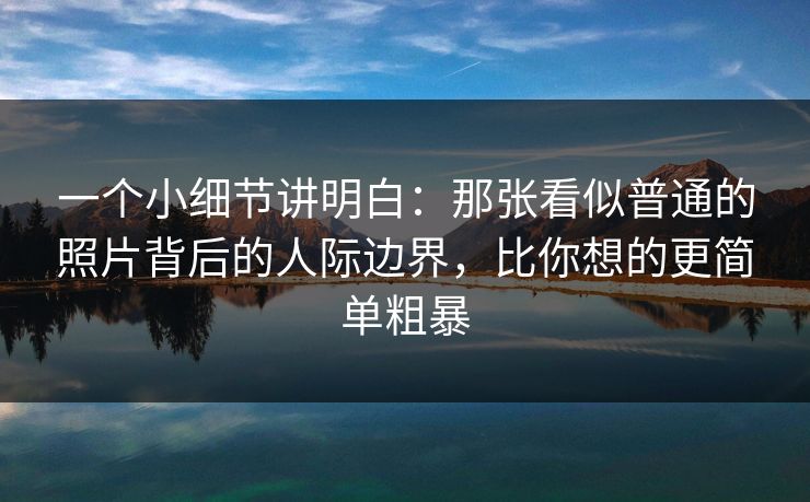 一个小细节讲明白：那张看似普通的照片背后的人际边界，比你想的更简单粗暴