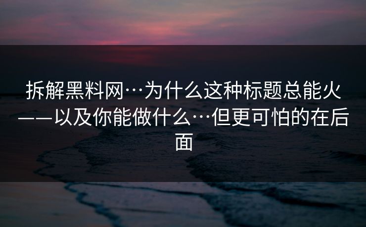 拆解黑料网…为什么这种标题总能火——以及你能做什么…但更可怕的在后面 拆解黑料网…为什么这种标题总能火——以及你能做什么…但更可怕的在后面