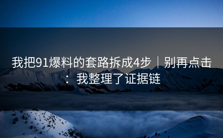 我把91爆料的套路拆成4步｜别再点击：我整理了证据链