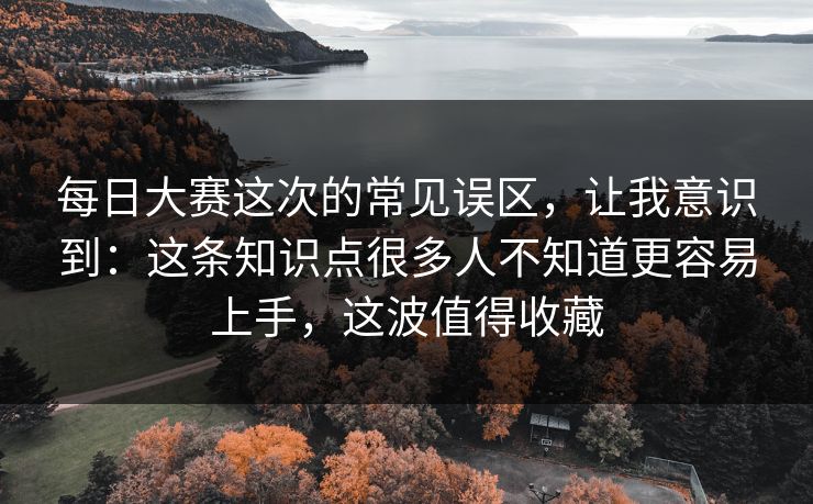每日大赛这次的常见误区，让我意识到：这条知识点很多人不知道更容易上手，这波值得收藏