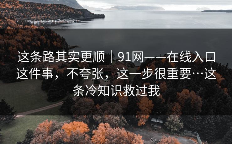 这条路其实更顺｜91网——在线入口这件事，不夸张，这一步很重要…这条冷知识救过我