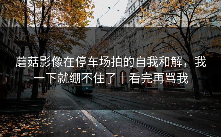 蘑菇影像在停车场拍的自我和解，我一下就绷不住了｜看完再骂我