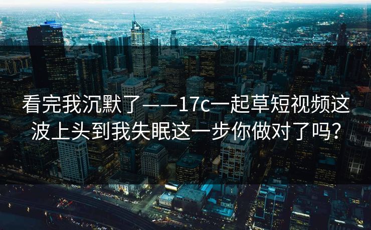 看完我沉默了——17c一起草短视频这波上头到我失眠这一步你做对了吗？