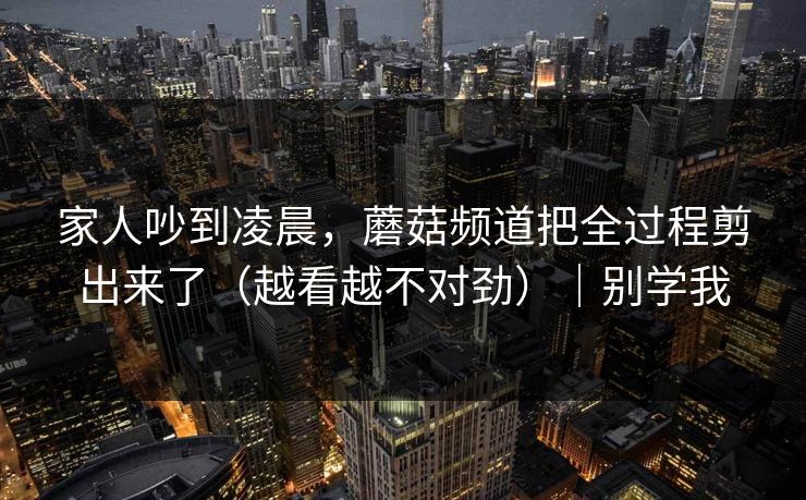 家人吵到凌晨，蘑菇频道把全过程剪出来了（越看越不对劲）｜别学我