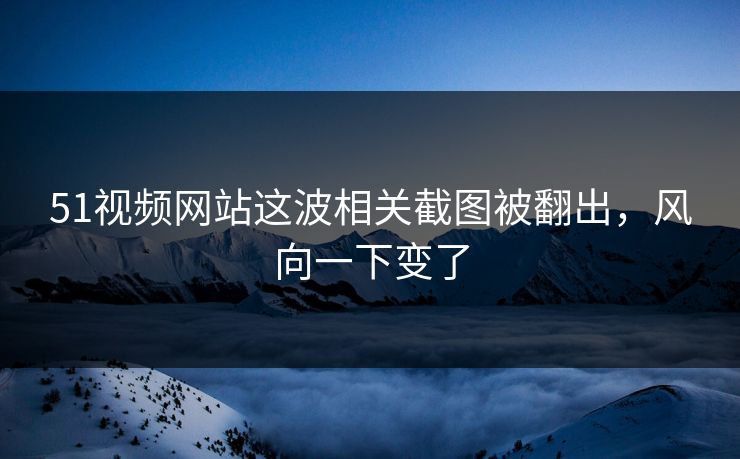 51视频网站这波相关截图被翻出，风向一下变了