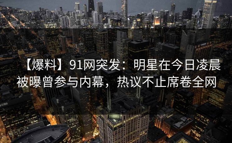 【爆料】91网突发：明星在今日凌晨被曝曾参与内幕，热议不止席卷全网
