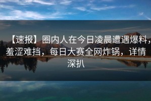 【速报】圈内人在今日凌晨遭遇爆料，羞涩难挡，每日大赛全网炸锅，详情深扒