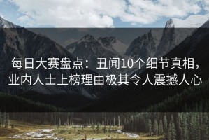 每日大赛盘点：丑闻10个细节真相，业内人士上榜理由极其令人震撼人心