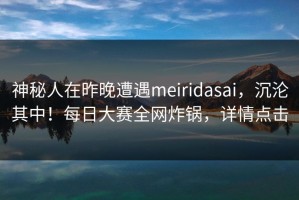 神秘人在昨晚遭遇meiridasai，沉沦其中！每日大赛全网炸锅，详情点击