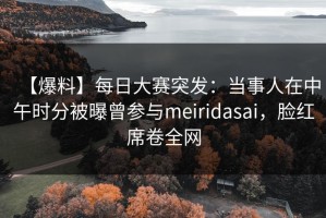 【爆料】每日大赛突发：当事人在中午时分被曝曾参与meiridasai，脸红席卷全网
