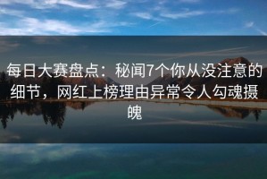 每日大赛盘点：秘闻7个你从没注意的细节，网红上榜理由异常令人勾魂摄魄