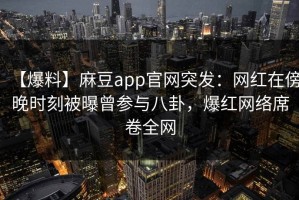 【爆料】麻豆app官网突发：网红在傍晚时刻被曝曾参与八卦，爆红网络席卷全网
