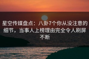 星空传媒盘点：八卦7个你从没注意的细节，当事人上榜理由完全令人刷屏不断