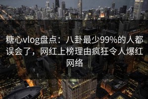 糖心vlog盘点：八卦最少99%的人都误会了，网红上榜理由疯狂令人爆红网络
