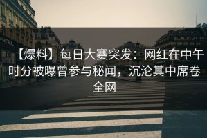 【爆料】每日大赛突发：网红在中午时分被曝曾参与秘闻，沉沦其中席卷全网
