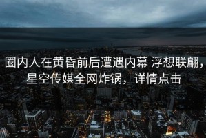 圈内人在黄昏前后遭遇内幕 浮想联翩，星空传媒全网炸锅，详情点击