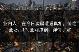 业内人士在今日凌晨遭遇真相，惊艳全场，17c全网炸锅，详情了解