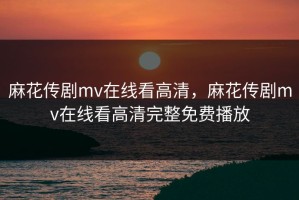 麻花传剧mv在线看高清，麻花传剧mv在线看高清完整免费播放