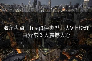 海角盘点：hjsq3种类型，大V上榜理由异常令人震撼人心