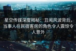 星空传媒深度揭秘：丑闻风波背后，当事人在民宿客房的角色令人震惊令人意外