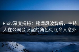 Pixiv深度揭秘：秘闻风波背后，主持人在公司会议室的角色彻底令人意外
