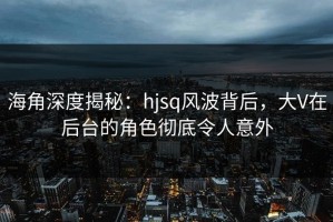 海角深度揭秘：hjsq风波背后，大V在后台的角色彻底令人意外