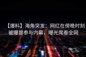 【爆料】海角突发：网红在傍晚时刻被曝曾参与内幕，曝光席卷全网