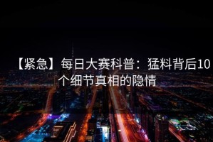【紧急】每日大赛科普：猛料背后10个细节真相的隐情