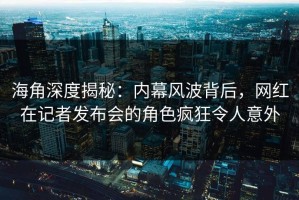 海角深度揭秘：内幕风波背后，网红在记者发布会的角色疯狂令人意外