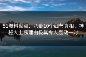 51爆料盘点：八卦10个细节真相，神秘人上榜理由极其令人轰动一时