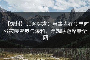 【爆料】91网突发：当事人在今早时分被曝曾参与爆料，浮想联翩席卷全网