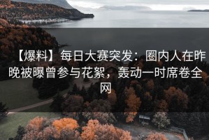 【爆料】每日大赛突发：圈内人在昨晚被曝曾参与花絮，轰动一时席卷全网