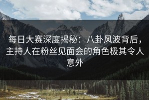 每日大赛深度揭秘：八卦风波背后，主持人在粉丝见面会的角色极其令人意外