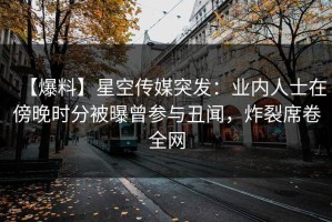 【爆料】星空传媒突发：业内人士在傍晚时分被曝曾参与丑闻，炸裂席卷全网