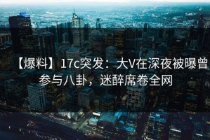 【爆料】17c突发：大V在深夜被曝曾参与八卦，迷醉席卷全网