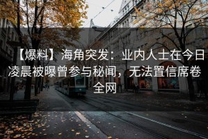 【爆料】海角突发：业内人士在今日凌晨被曝曾参与秘闻，无法置信席卷全网